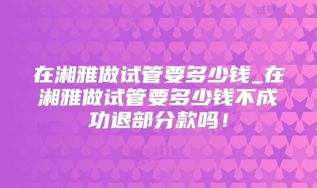 在湘雅做试管要多少钱_在湘雅做试管要多少钱不成功退部分款吗!