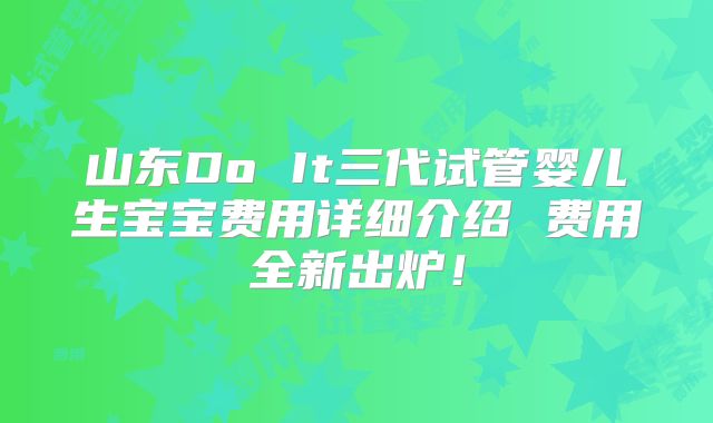 山东Do It三代试管婴儿生宝宝费用详细介绍 费用全新出炉!