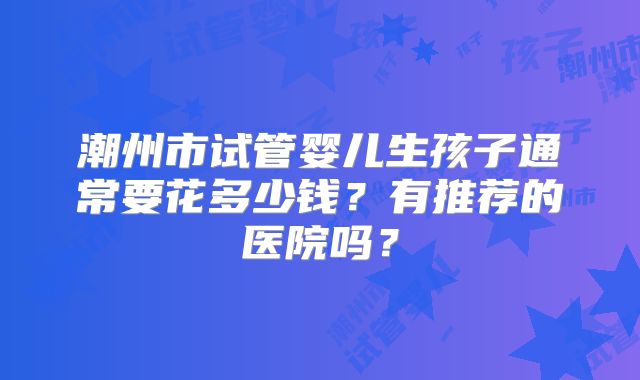 潮州市试管婴儿生孩子通常要花多少钱?有推荐的医院吗?