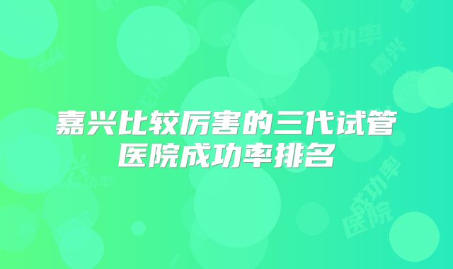 嘉兴比较厉害的三代试管医院成功率排名
