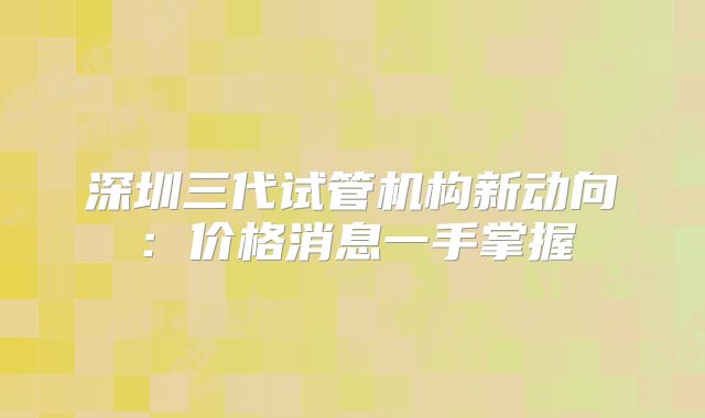 深圳三代试管机构新动向:价格消息一手掌握