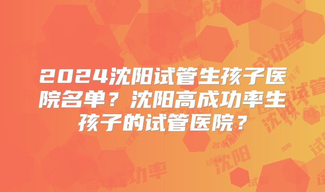 2024沈阳试管生孩子医院名单？沈阳高成功率生孩子的试管医院？