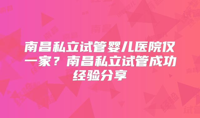 南昌私立试管婴儿医院仅一家?南昌私立试管成功经验分享