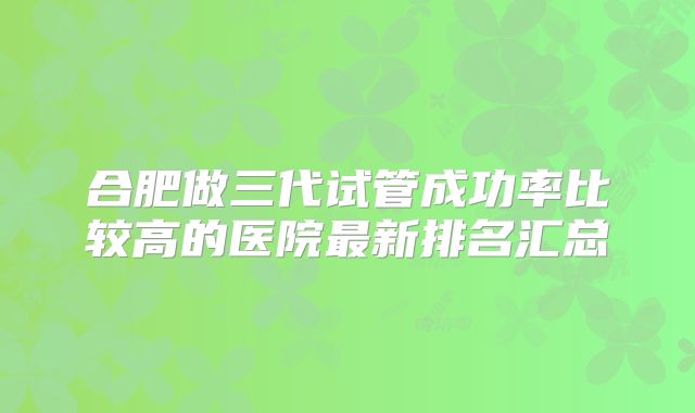 合肥做三代试管成功率比较高的医院最新排名汇总