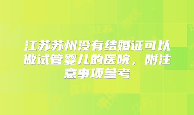 江苏苏州没有结婚证可以做试管婴儿的医院,附注意事项参考