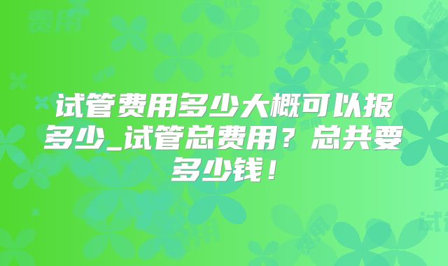 试管费用多少大概可以报多少_试管总费用?总共要多少钱!
