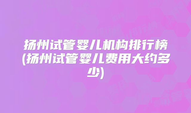 扬州试管婴儿机构排行榜(扬州试管婴儿费用大约多少)