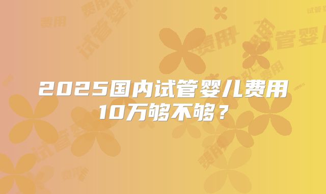 2025国内试管婴儿费用10万够不够？