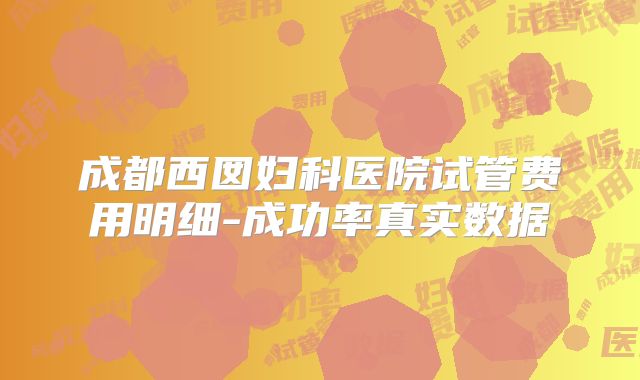 成都西囡妇科医院试管费用明细-成功率真实数据