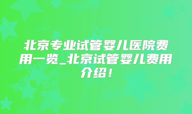 北京专业试管婴儿医院费用一览_北京试管婴儿费用介绍！
