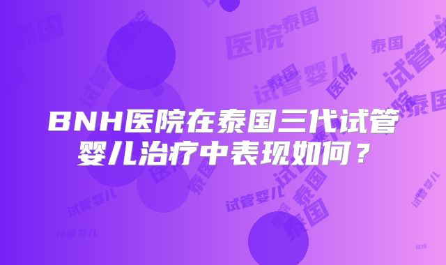BNH医院在泰国三代试管婴儿治疗中表现如何?