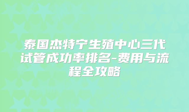 泰国杰特宁生殖中心三代试管成功率排名-费用与流程全攻略