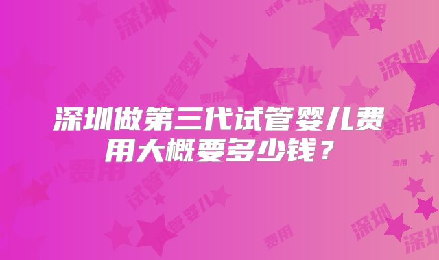 深圳做第三代试管婴儿费用大概要多少钱？