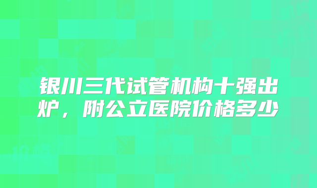 银川三代试管机构十强出炉，附公立医院价格多少