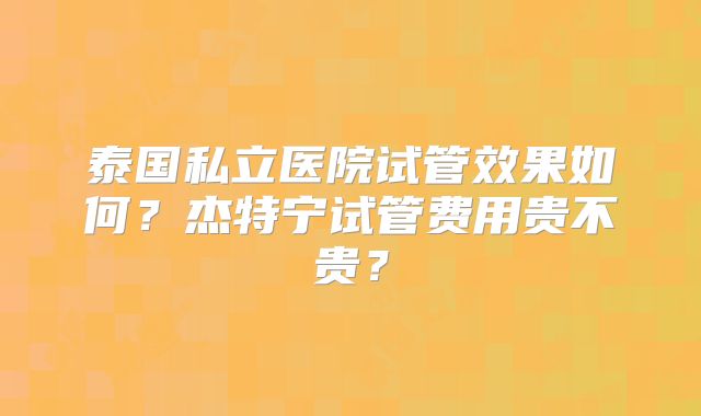 泰国私立医院试管效果如何？杰特宁试管费用贵不贵？