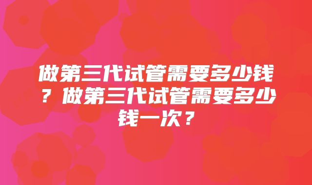 做第三代试管需要多少钱？做第三代试管需要多少钱一次？