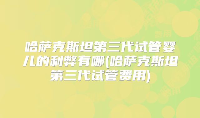 哈萨克斯坦第三代试管婴儿的利弊有哪(哈萨克斯坦第三代试管费用)