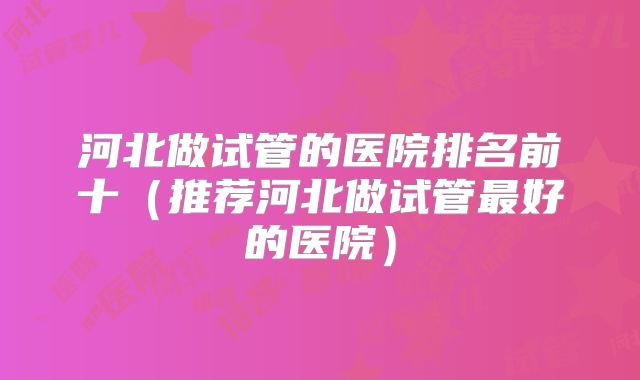河北做试管的医院排名前十(推荐河北做试管最好的医院)
