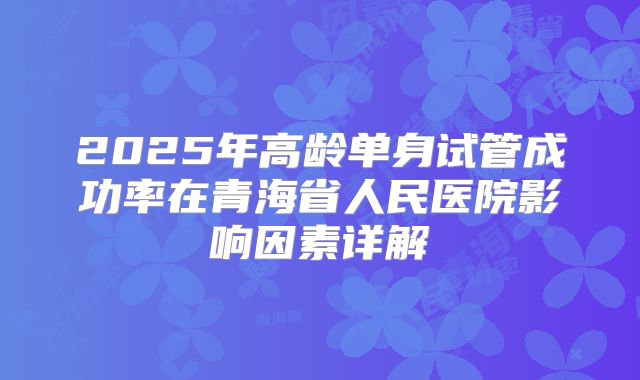 2025年高龄单身试管成功率在青海省人民医院影响因素详解