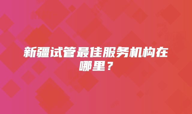 新疆试管最佳服务机构在哪里？