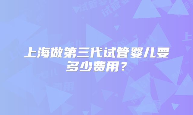 上海做第三代试管婴儿要多少费用?