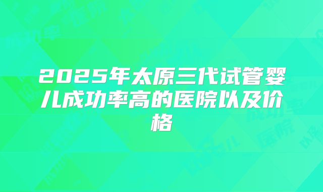 2025年太原三代试管婴儿成功率高的医院以及价格