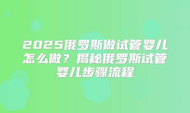 2025俄罗斯做试管婴儿怎么做？揭秘俄罗斯试管婴儿步骤流程
