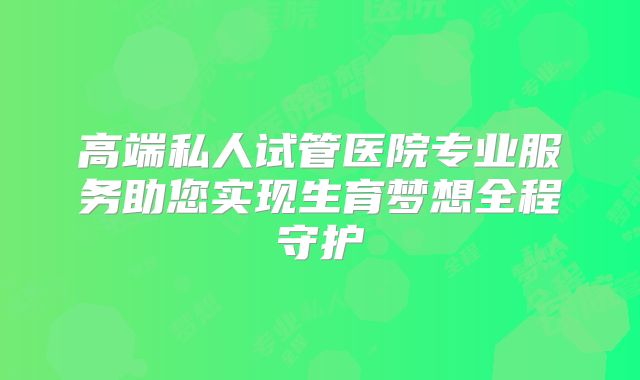 高端私人试管医院专业服务助您实现生育梦想全程守护