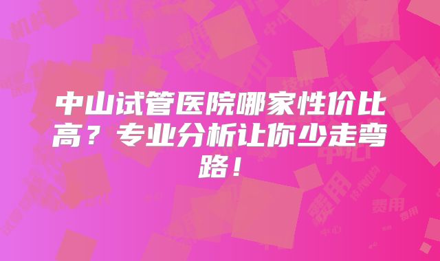 中山试管医院哪家性价比高？专业分析让你少走弯路！