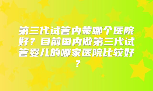 第三代试管内蒙哪个医院好?目前国内做第三代试管婴儿的哪家医院比较好?
