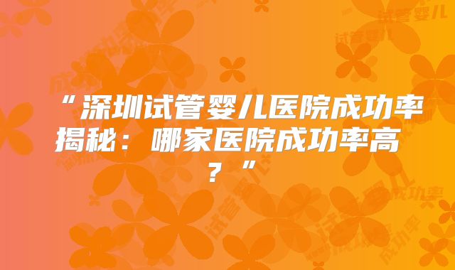 “深圳试管婴儿医院成功率揭秘：哪家医院成功率高？”