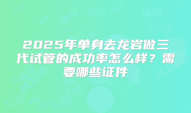 2025年单身去龙岩做三代试管的成功率怎么样？需要哪些证件