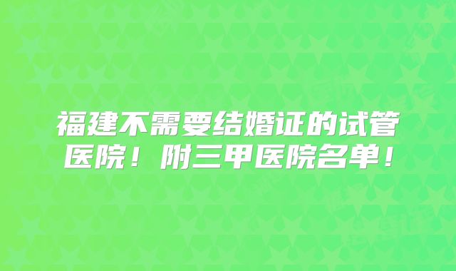 福建不需要结婚证的试管医院!附三甲医院名单!