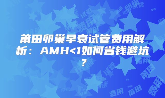 莆田卵巢早衰试管费用解析:AMH<1如何省钱避坑?