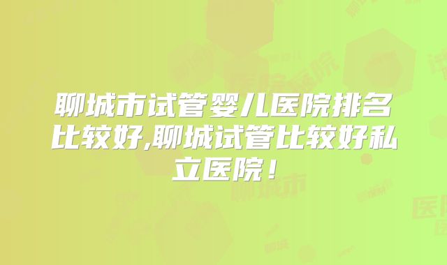 聊城市试管婴儿医院排名比较好,聊城试管比较好私立医院！