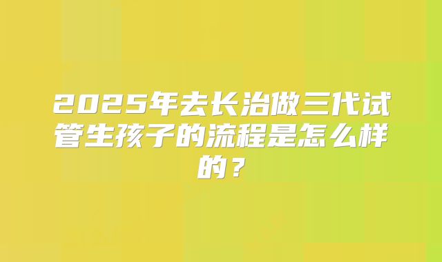 2025年去长治做三代试管生孩子的流程是怎么样的?