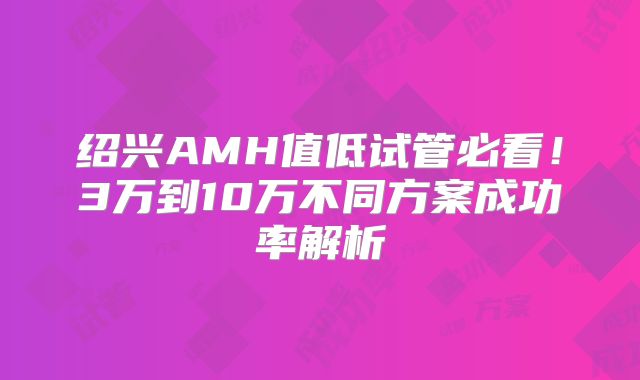 绍兴AMH值低试管必看！3万到10万不同方案成功率解析