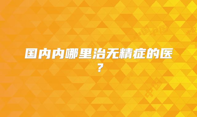 国内内哪里治无精症的医？