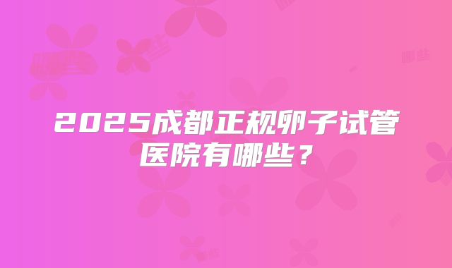 2025成都正规卵子试管医院有哪些？