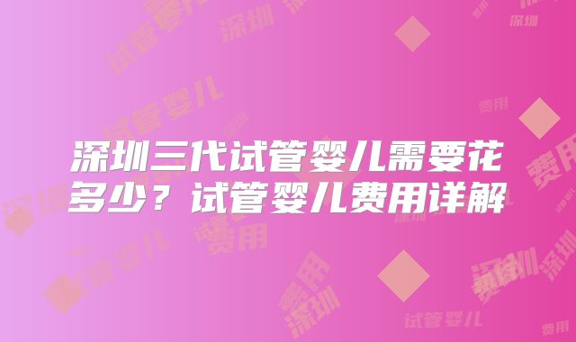 深圳三代试管婴儿需要花多少？试管婴儿费用详解