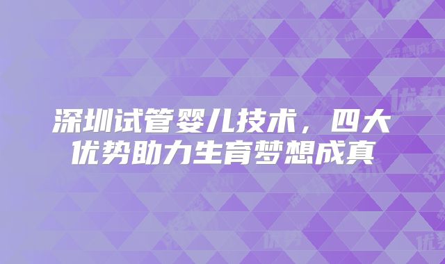 深圳试管婴儿技术，四大优势助力生育梦想成真