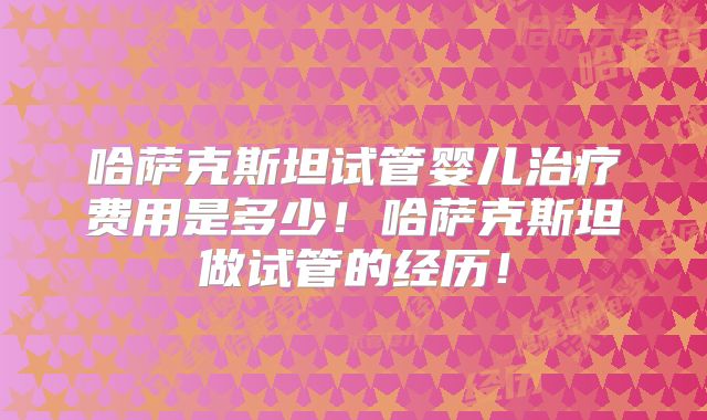 哈萨克斯坦试管婴儿治疗费用是多少！哈萨克斯坦做试管的经历！
