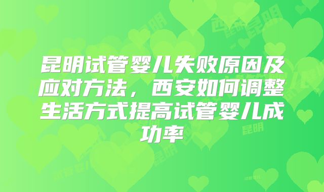 昆明试管婴儿失败原因及应对方法，西安如何调整生活方式提高试管婴儿成功率