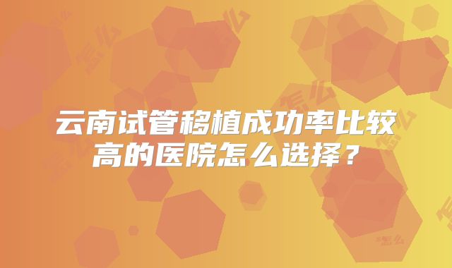 云南试管移植成功率比较高的医院怎么选择？