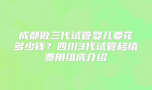 成都做三代试管婴儿要花多少钱？四川3代试管移植费用组成介绍