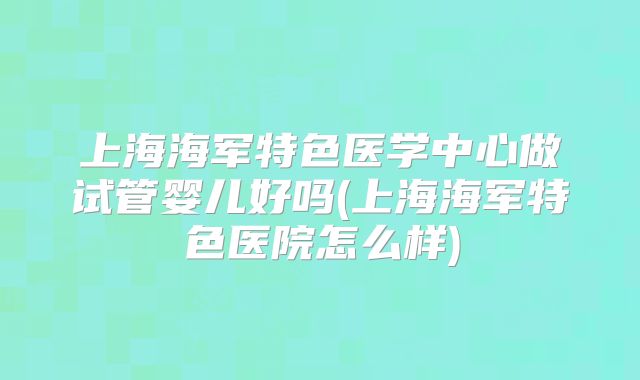 上海海军特色医学中心做试管婴儿好吗(上海海军特色医院怎么样)