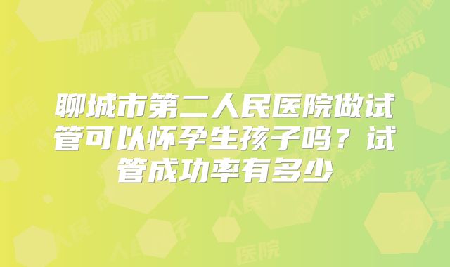 聊城市第二人民医院做试管可以怀孕生孩子吗?试管成功率有多少