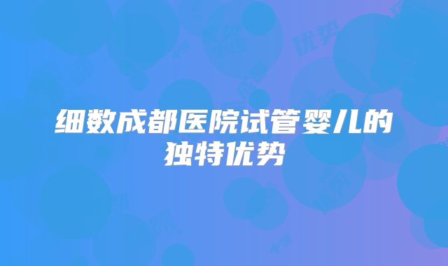 细数成都医院试管婴儿的独特优势