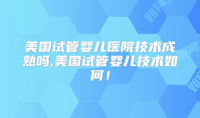 美国试管婴儿医院技术成熟吗,美国试管婴儿技术如何！