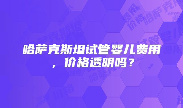 哈萨克斯坦试管婴儿费用，价格透明吗？